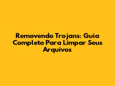 Removendo Trojans: Guia Completo Para Limpar Seus Arquivos